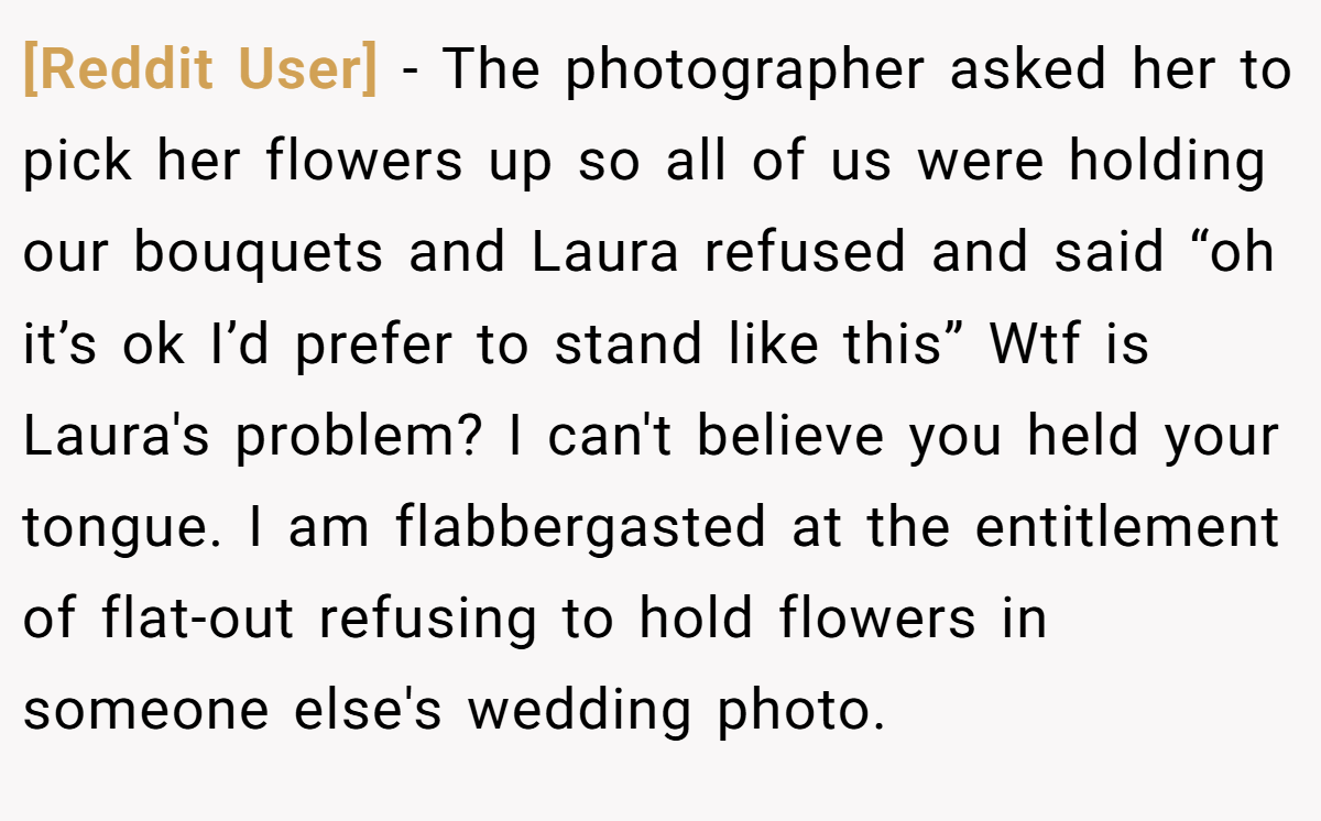 [Reddit User] − The photographer asked her to pick her flowers up so all of us were holding our bouquets and Laura refused and said “oh it’s ok I’d prefer to stand like this” Wtf is Laura's problem? I can't believe you held your tongue. I am flabbergasted at the entitlement of flat-out refusing to hold flowers in someone else's wedding photo.