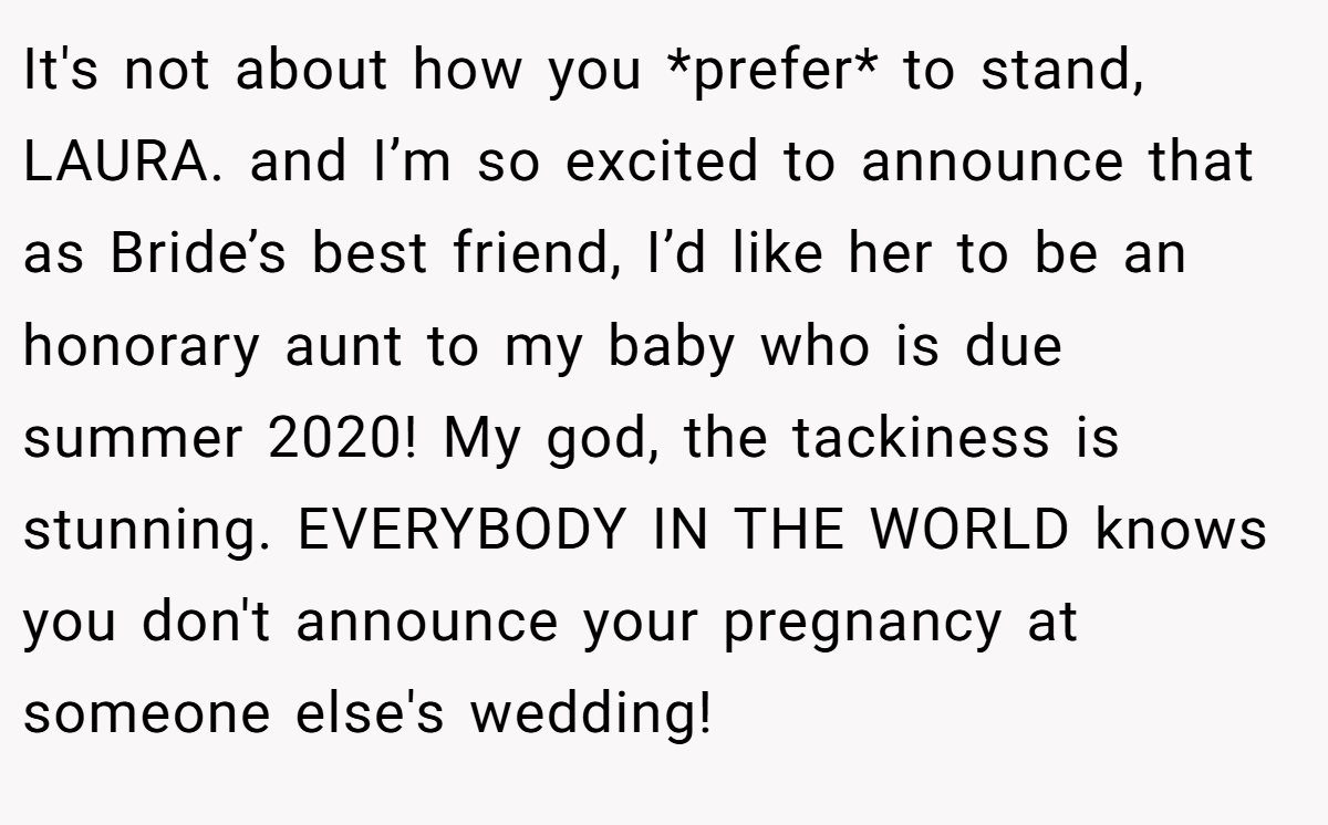 It's not about how you *prefer* to stand, LAURA. and I’m so excited to announce that as Bride’s best friend, I’d like her to be an honorary aunt to my baby who is due summer 2020! My god, the tackiness is stunning. EVERYBODY IN THE WORLD knows you don't announce your pregnancy at someone else's wedding!