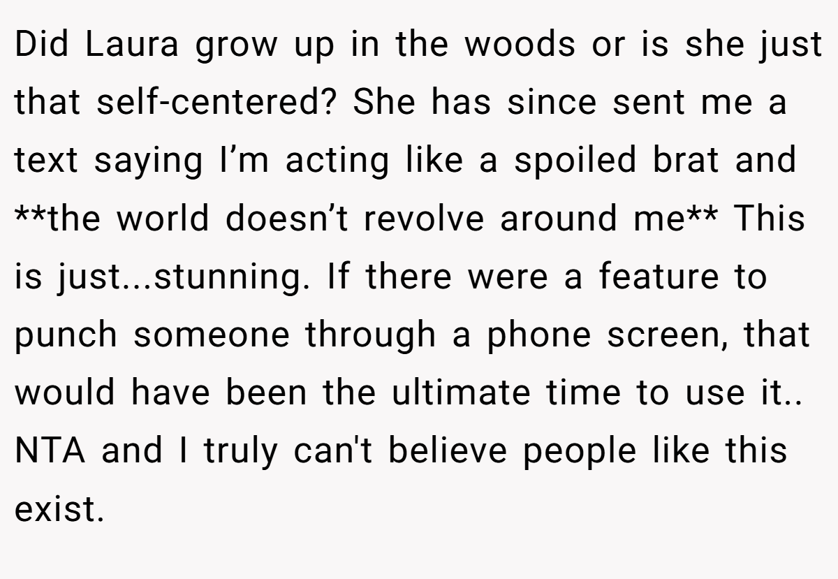 Did Laura grow up in the woods or is she just that self-centered? She has since sent me a text saying I’m acting like a spoiled brat and **the world doesn’t revolve around me** This is just...stunning. If there were a feature to punch someone through a phone screen, that would have been the ultimate time to use it.. NTA and I truly can't believe people like this exist.