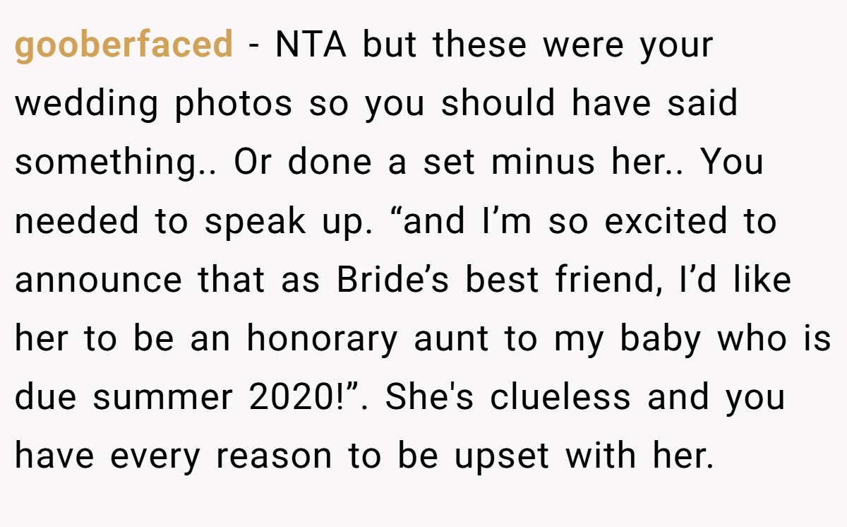 gooberfaced − NTA but these were your wedding photos so you should have said something.. Or done a set minus her.. You needed to speak up. “and I’m so excited to announce that as Bride’s best friend, I’d like her to be an honorary aunt to my baby who is due summer 2020!”. She's clueless and you have every reason to be upset with her.