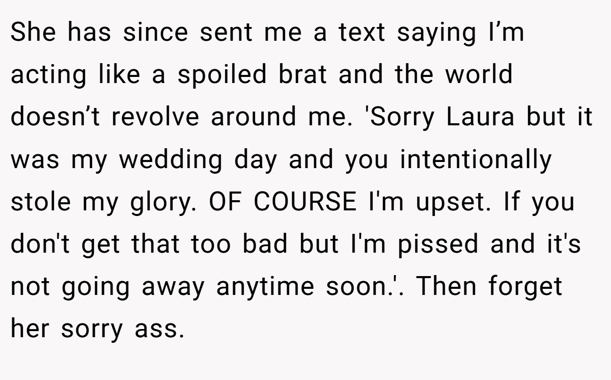 She has since sent me a text saying I’m acting like a spoiled brat and the world doesn’t revolve around me. 'Sorry Laura but it was my wedding day and you intentionally stole my glory. OF COURSE I'm upset. If you don't get that too bad but I'm pissed and it's not going away anytime soon.'. Then forget her sorry ass.