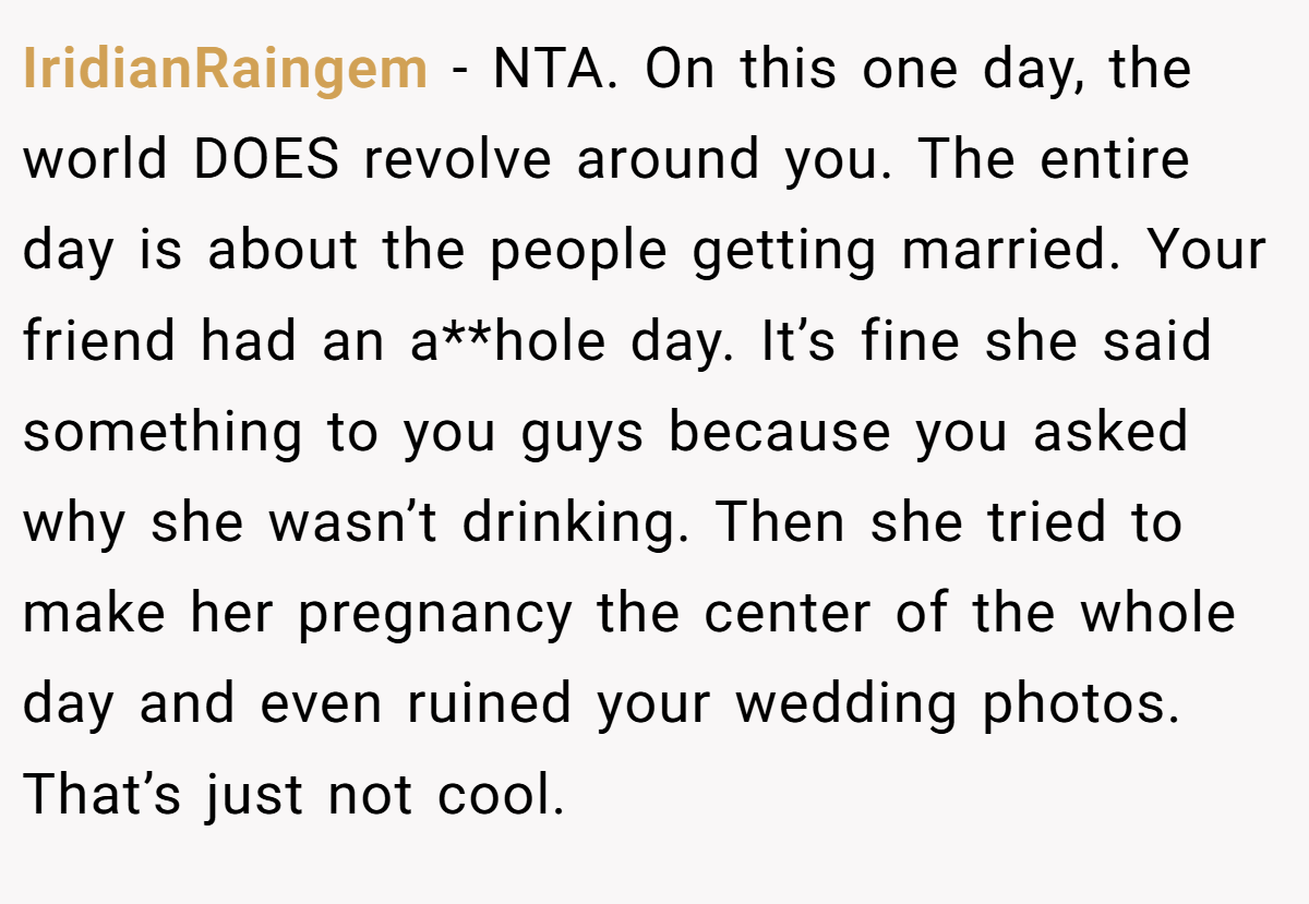 IridianRaingem − NTA. On this one day, the world DOES revolve around you. The entire day is about the people getting married. Your friend had an a**hole day. It’s fine she said something to you guys because you asked why she wasn’t drinking. Then she tried to make her pregnancy the center of the whole day and even ruined your wedding photos. That’s just not cool.