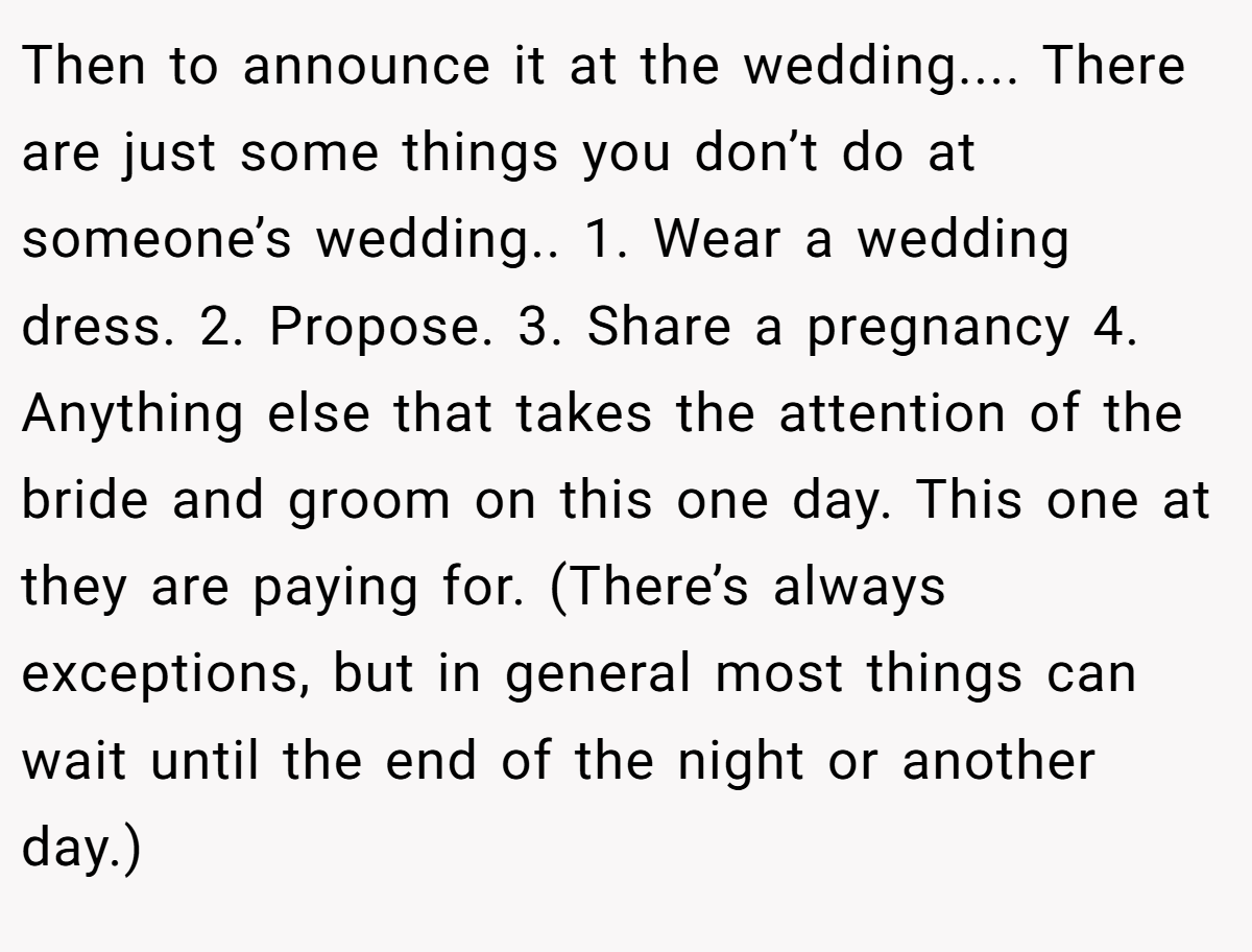 Then to announce it at the wedding.... There are just some things you don’t do at someone’s wedding.. 1. Wear a wedding dress. 2. Propose. 3. Share a pregnancy 4. Anything else that takes the attention of the bride and groom on this one day. This one at they are paying for. (There’s always exceptions, but in general most things can wait until the end of the night or another day.)