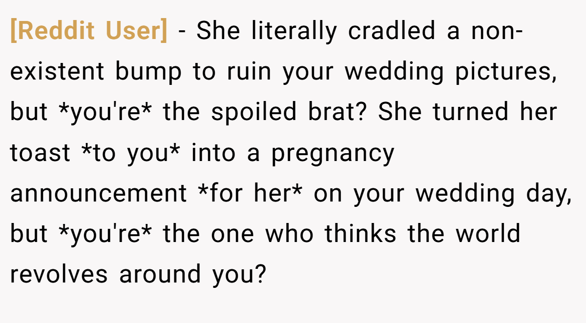 [Reddit User] − She literally cradled a non-existent bump to ruin your wedding pictures, but *you're* the spoiled brat? She turned her toast *to you* into a pregnancy announcement *for her* on your wedding day, but *you're* the one who thinks the world revolves around you?