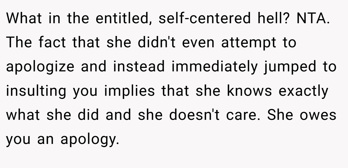 What in the entitled, self-centered hell? NTA. The fact that she didn't even attempt to apologize and instead immediately jumped to insulting you implies that she knows exactly what she did and she doesn't care. She owes you an apology.