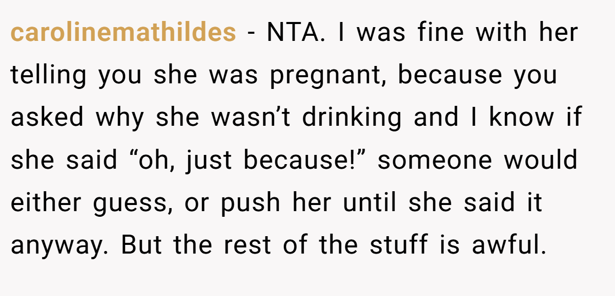 carolinemathildes − NTA. I was fine with her telling you she was pregnant, because you asked why she wasn’t drinking and I know if she said “oh, just because!” someone would either guess, or push her until she said it anyway. But the rest of the stuff is awful.