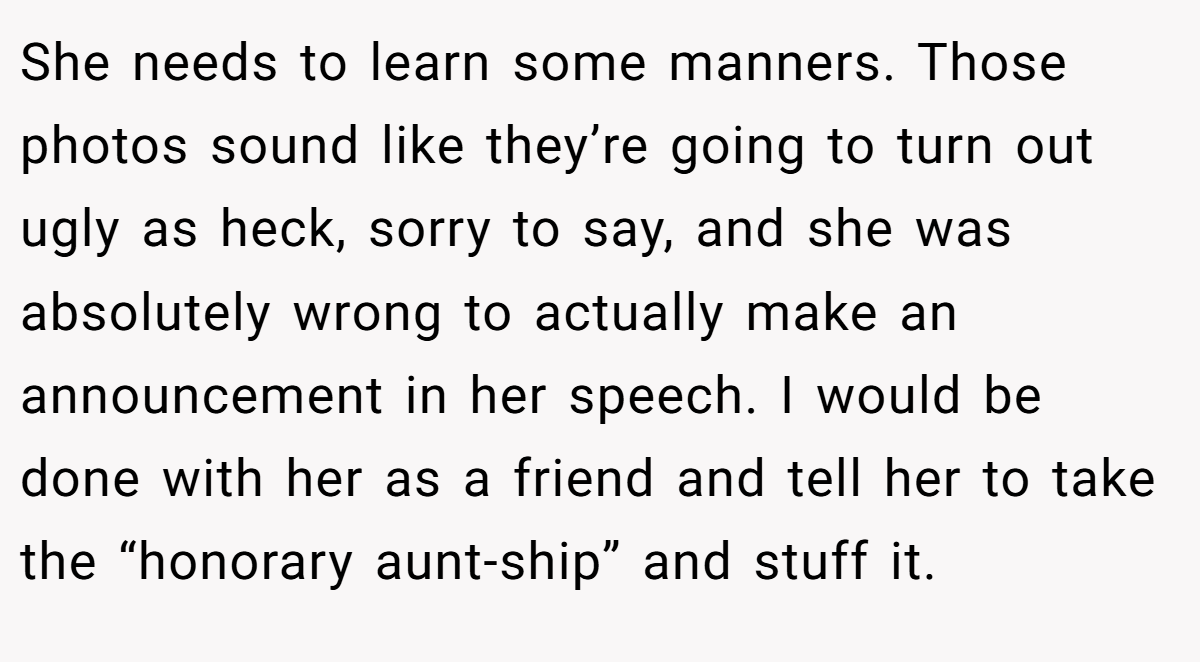 She needs to learn some manners. Those photos sound like they’re going to turn out ugly as heck, sorry to say, and she was absolutely wrong to actually make an announcement in her speech. I would be done with her as a friend and tell her to take the “honorary aunt-ship” and stuff it.