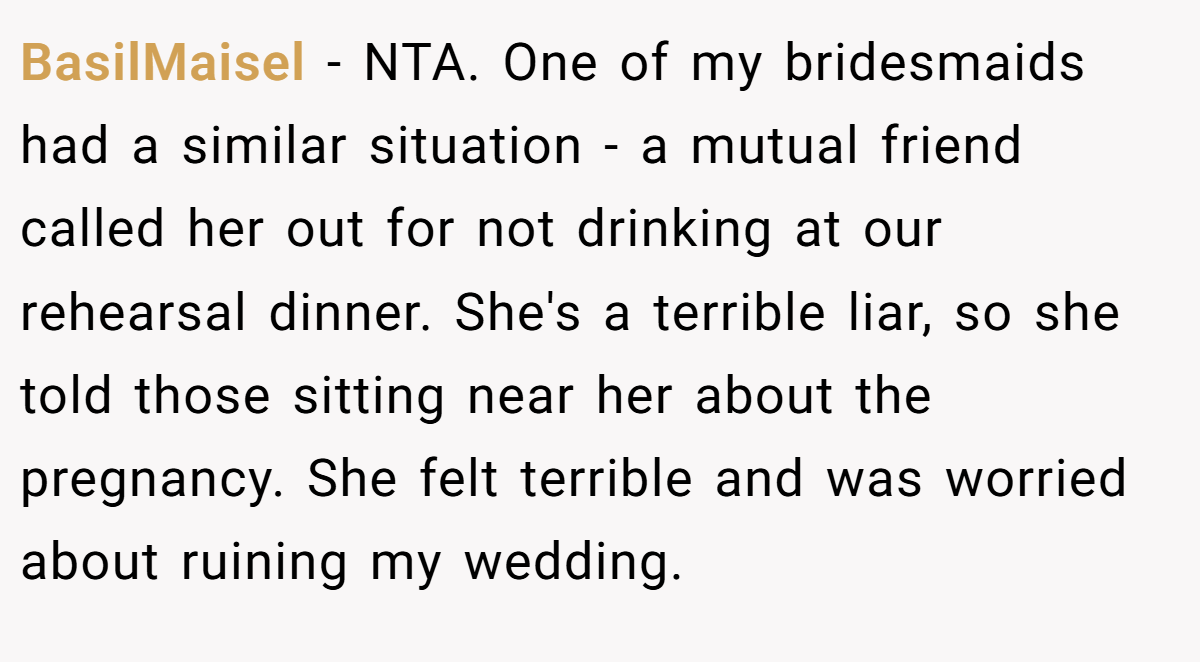 BasilMaisel − NTA. One of my bridesmaids had a similar situation - a mutual friend called her out for not drinking at our rehearsal dinner. She's a terrible liar, so she told those sitting near her about the pregnancy. She felt terrible and was worried about ruining my wedding.