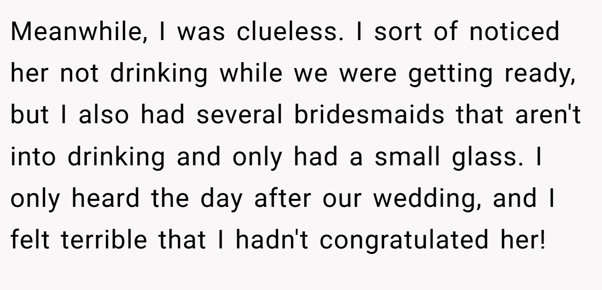 Meanwhile, I was clueless. I sort of noticed her not drinking while we were getting ready, but I also had several bridesmaids that aren't into drinking and only had a small glass. I only heard the day after our wedding, and I felt terrible that I hadn't congratulated her!
