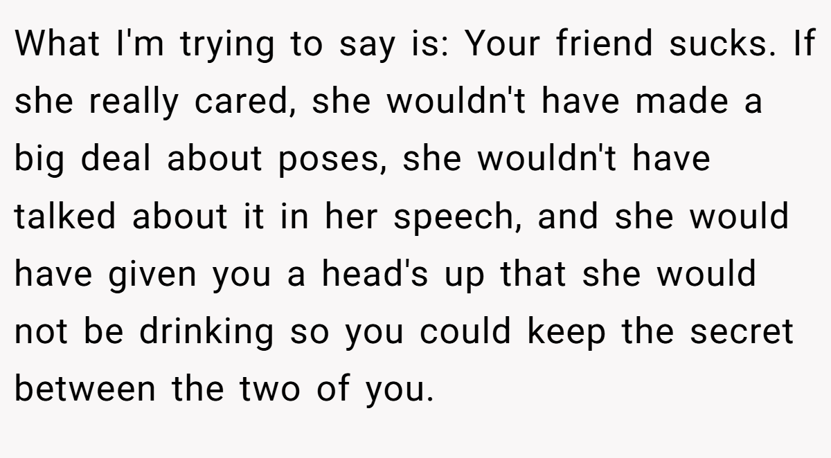 What I'm trying to say is: Your friend sucks. If she really cared, she wouldn't have made a big deal about poses, she wouldn't have talked about it in her speech, and she would have given you a head's up that she would not be drinking so you could keep the secret between the two of you.