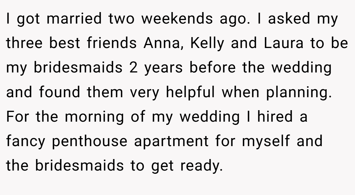 I got married two weekends ago. I asked my three best friends Anna, Kelly and Laura to be my bridesmaids 2 years before the wedding and found them very helpful when planning. For the morning of my wedding I hired a fancy penthouse apartment for myself and the bridesmaids to get ready.
