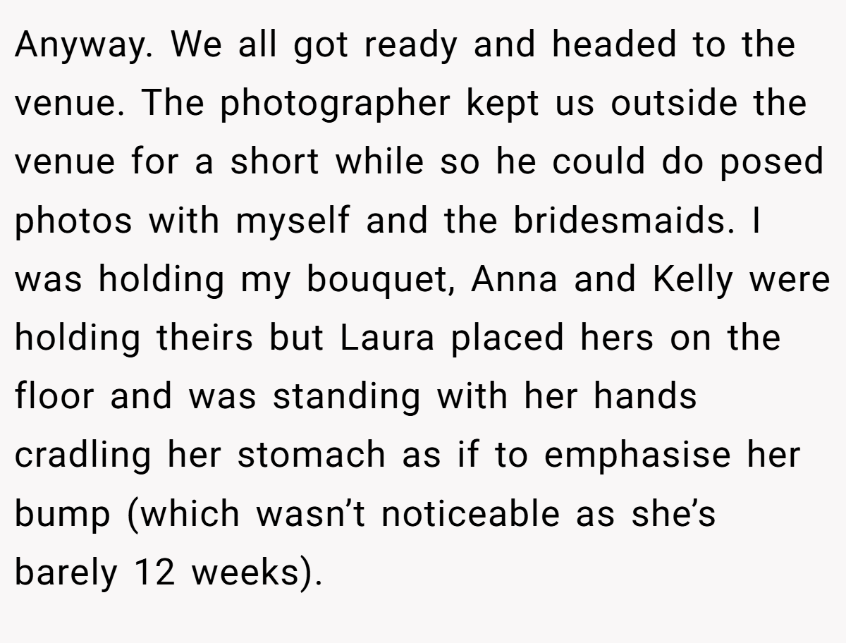 Anyway. We all got ready and headed to the venue. The photographer kept us outside the venue for a short while so he could do posed photos with myself and the bridesmaids. I was holding my bouquet, Anna and Kelly were holding theirs but Laura placed hers on the floor and was standing with her hands cradling her stomach as if to emphasise her bump (which wasn’t noticeable as she’s barely 12 weeks).