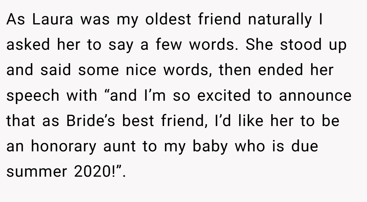 As Laura was my oldest friend naturally I asked her to say a few words. She stood up and said some nice words, then ended her speech with “and I’m so excited to announce that as Bride’s best friend, I’d like her to be an honorary aunt to my baby who is due summer 2020!”.