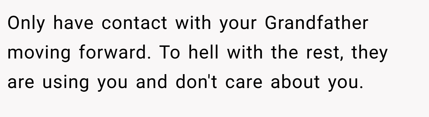 Only have contact with your Grandfather moving forward. To hell with the rest, they are using you and don't care about you.