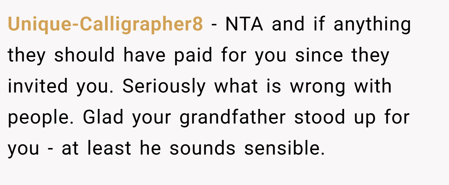 Unique-Calligrapher8 − NTA and if anything they should have paid for you since they invited you. Seriously what is wrong with people. Glad your grandfather stood up for you - at least he sounds sensible.
