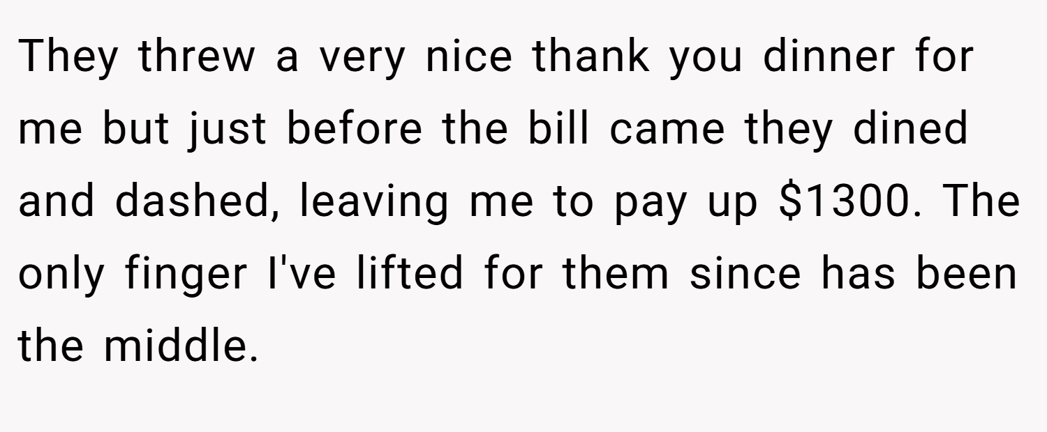 They threw a very nice thank you dinner for me but just before the bill came they dined and dashed, leaving me to pay up $1300. The only finger I've lifted for them since has been the middle.