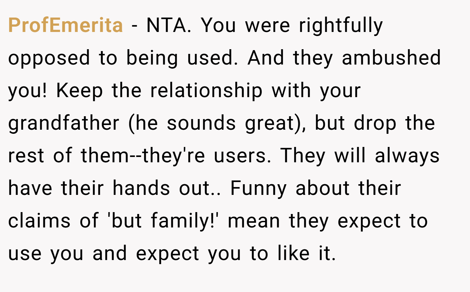 ProfEmerita − NTA. You were rightfully opposed to being used. And they ambushed you! Keep the relationship with your grandfather (he sounds great), but drop the rest of them--they're users. They will always have their hands out.. Funny about their claims of 'but family!' mean they expect to use you and expect you to like it.