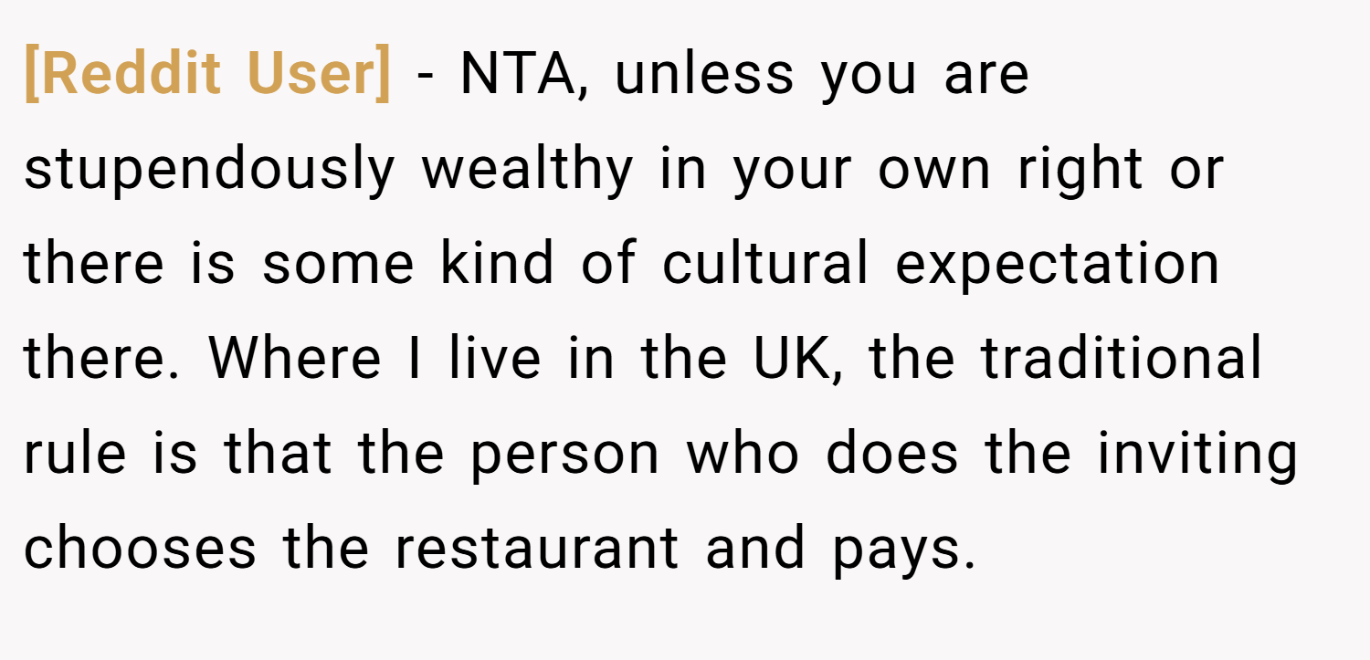 [Reddit User] − NTA, unless you are stupendously wealthy in your own right or there is some kind of cultural expectation there. Where I live in the UK, the traditional rule is that the person who does the inviting chooses the restaurant and pays.