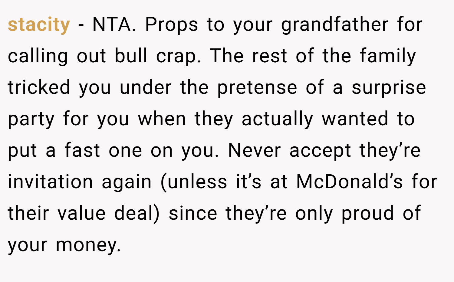 stacity − NTA. Props to your grandfather for calling out bull crap. The rest of the family tricked you under the pretense of a surprise party for you when they actually wanted to put a fast one on you. Never accept they’re invitation again (unless it’s at McDonald’s for their value deal) since they’re only proud of your money.