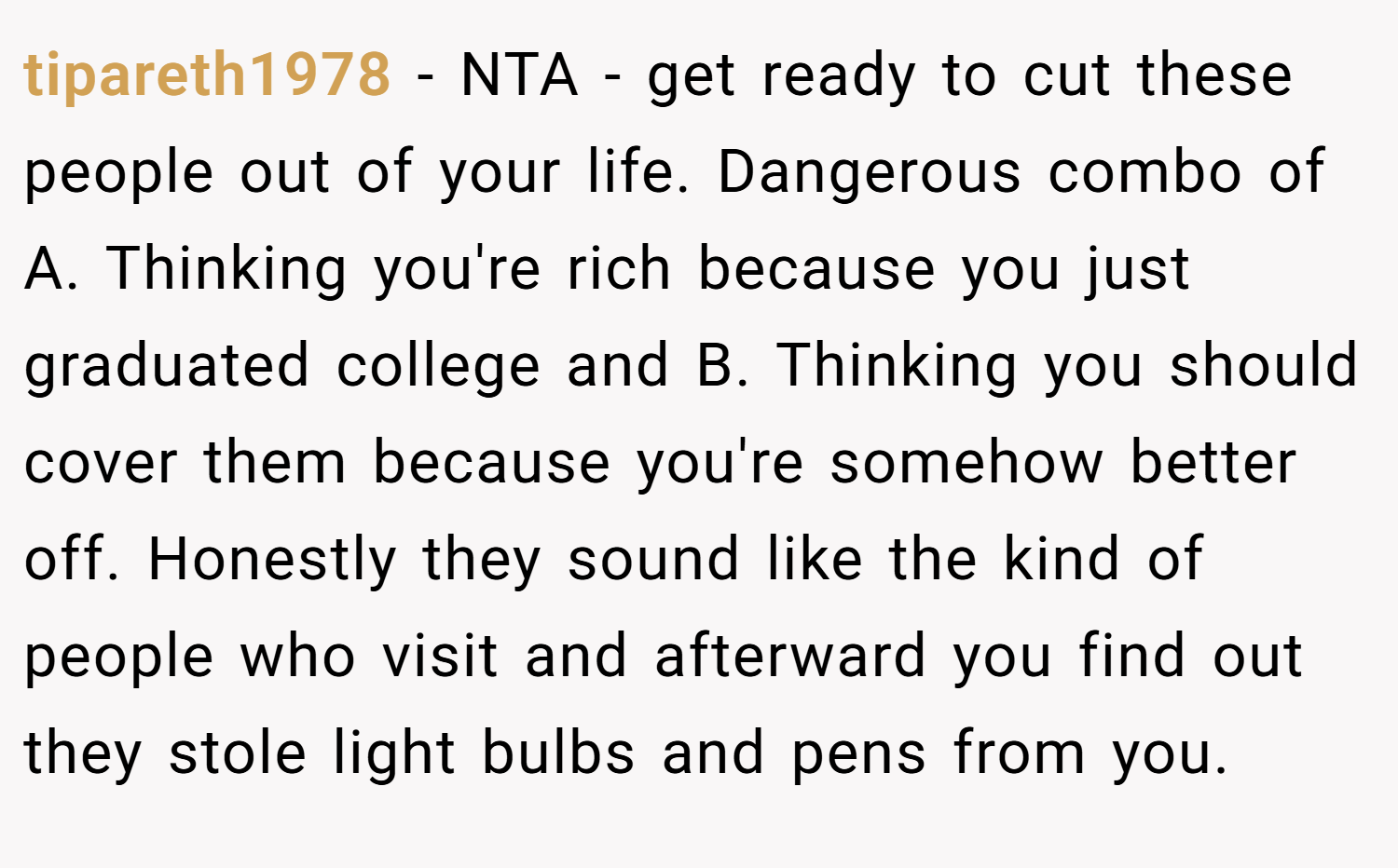 tipareth1978 − NTA - get ready to cut these people out of your life. Dangerous combo of A. Thinking you're rich because you just graduated college and B. Thinking you should cover them because you're somehow better off. Honestly they sound like the kind of people who visit and afterward you find out they stole light bulbs and pens from you.