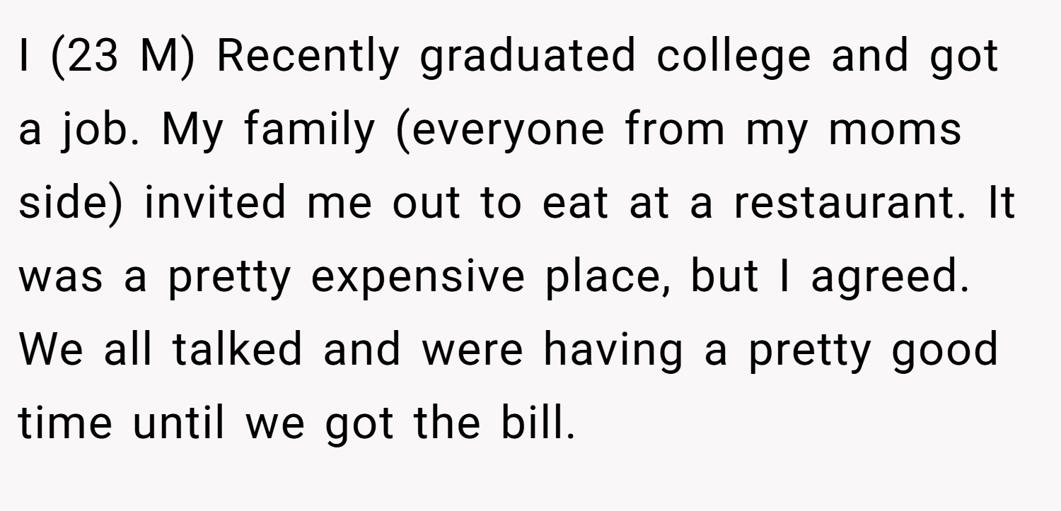 I (23 M) Recently graduated college and got a job. My family (everyone from my moms side) invited me out to eat at a restaurant. It was a pretty expensive place, but I agreed. We all talked and were having a pretty good time until we got the bill.
