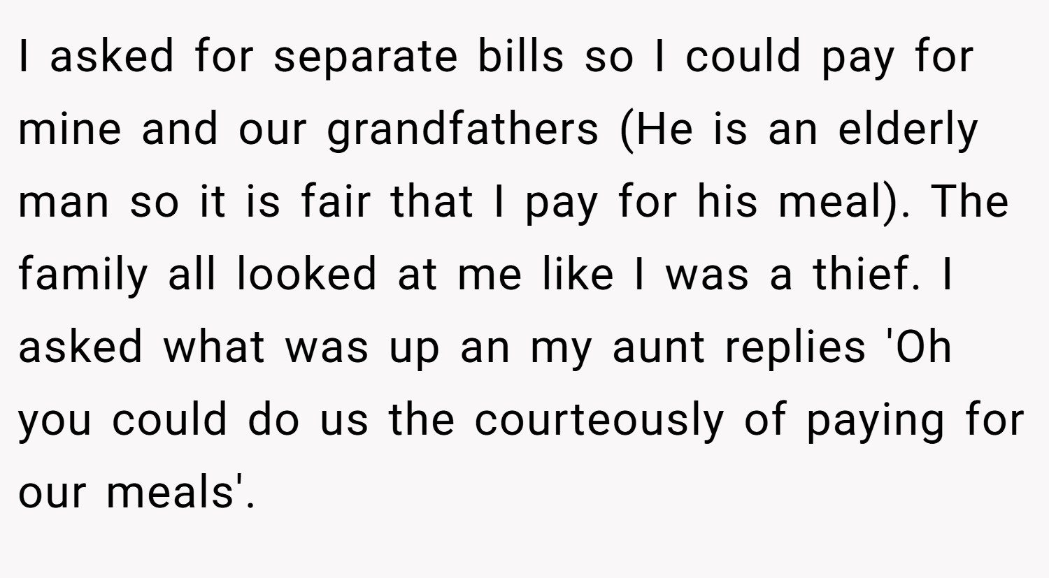I asked for separate bills so I could pay for mine and our grandfathers (He is an elderly man so it is fair that I pay for his meal). The family all looked at me like I was a thief. I asked what was up an my aunt replies 'Oh you could do us the courteously of paying for our meals'.
