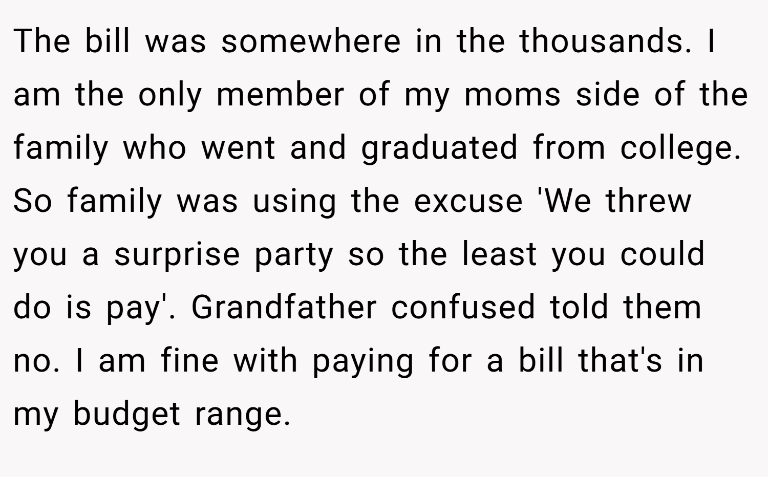 The bill was somewhere in the thousands. I am the only member of my moms side of the family who went and graduated from college. So family was using the excuse 'We threw you a surprise party so the least you could do is pay'. Grandfather confused told them no. I am fine with paying for a bill that's in my budget range.
