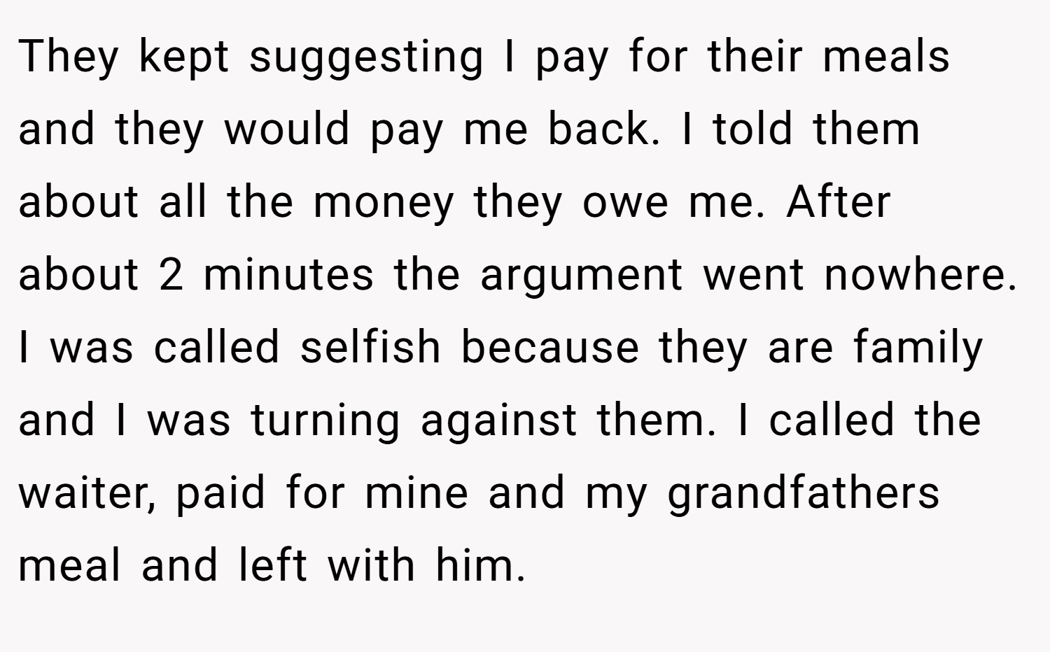 They kept suggesting I pay for their meals and they would pay me back. I told them about all the money they owe me. After about 2 minutes the argument went nowhere. I was called selfish because they are family and I was turning against them. I called the waiter, paid for mine and my grandfathers meal and left with him.