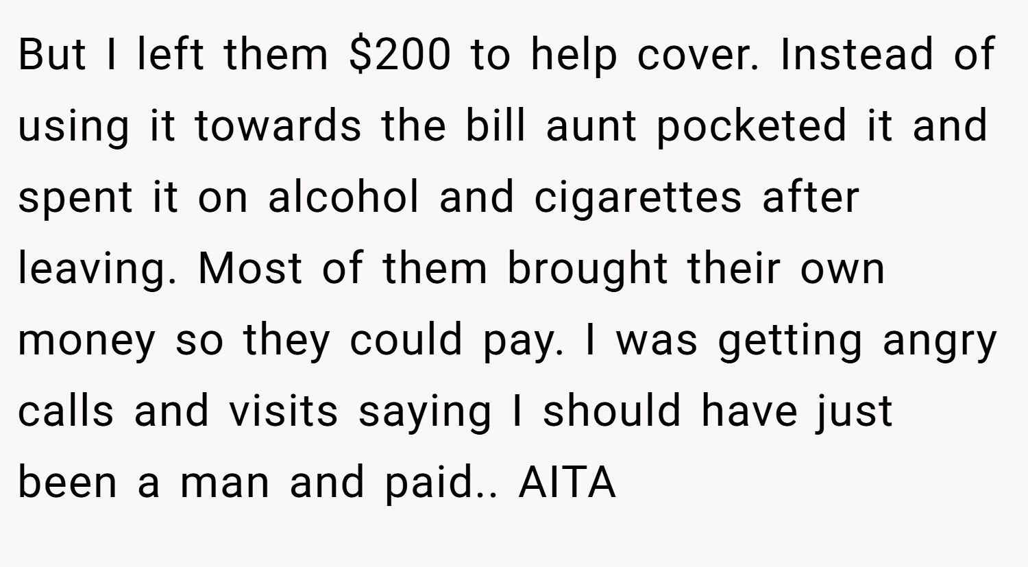 But I left them $200 to help cover. Instead of using it towards the bill aunt pocketed it and spent it on alcohol and cigarettes after leaving. Most of them brought their own money so they could pay. I was getting angry calls and visits saying I should have just been a man and paid.. AITA