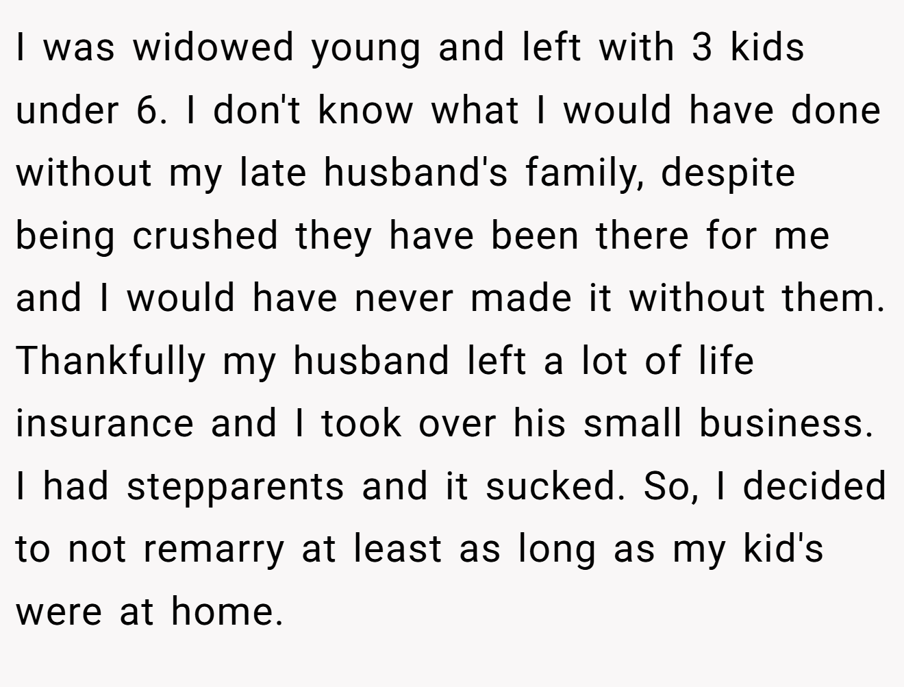 I was widowed young and left with 3 kids under 6. I don't know what I would have done without my late husband's family, despite being crushed they have been there for me and I would have never made it without them. Thankfully my husband left a lot of life insurance and I took over his small business. I had stepparents and it sucked. So, I decided to not remarry at least as long as my kid's were at home.