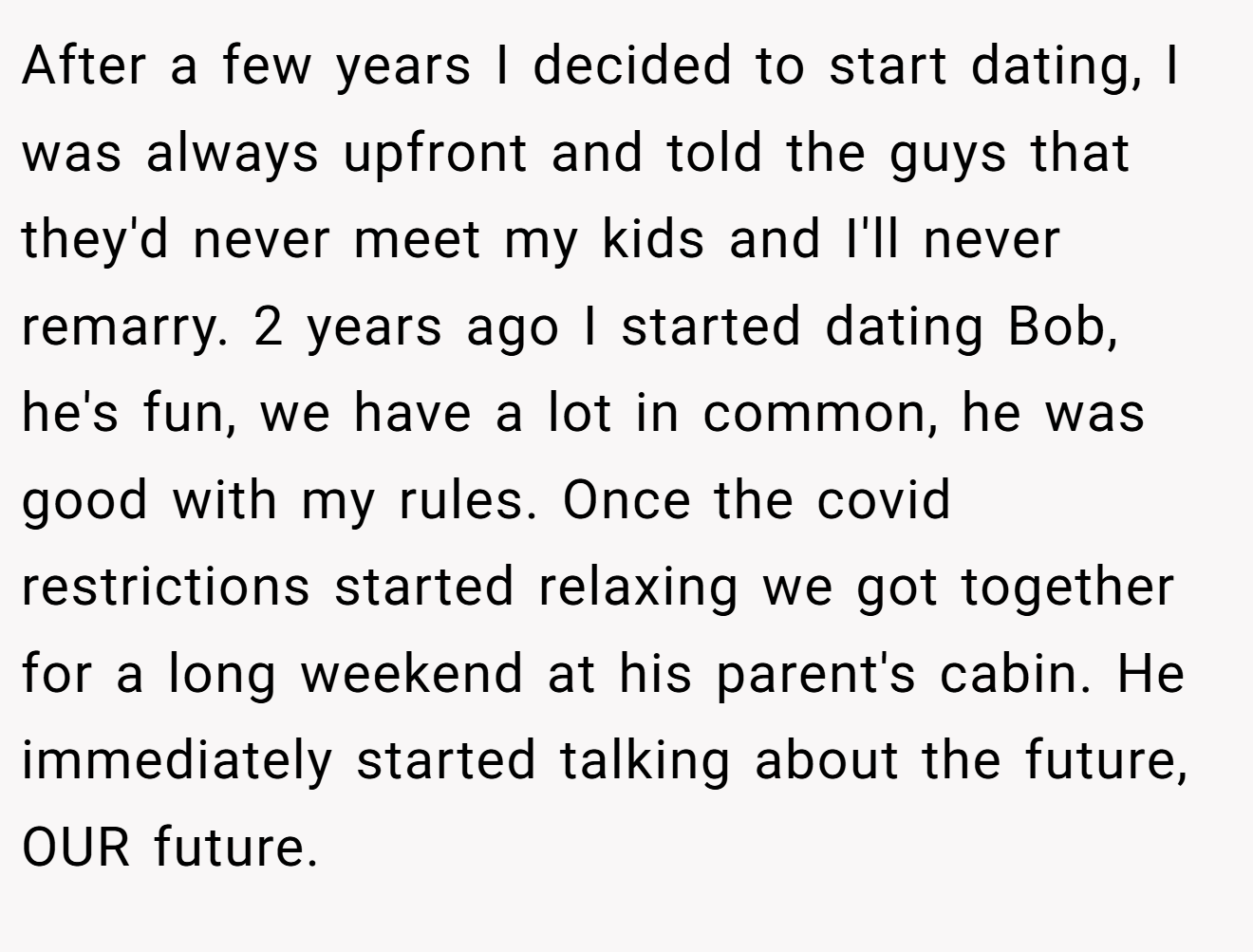 After a few years I decided to start dating, I was always upfront and told the guys that they'd never meet my kids and I'll never remarry. 2 years ago I started dating Bob, he's fun, we have a lot in common, he was good with my rules. Once the covid restrictions started relaxing we got together for a long weekend at his parent's cabin. He immediately started talking about the future, OUR future.