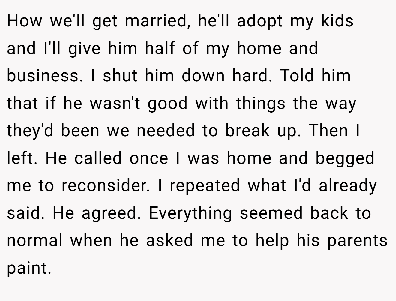 How we'll get married, he'll adopt my kids and I'll give him half of my home and business. I shut him down hard. Told him that if he wasn't good with things the way they'd been we needed to break up. Then I left. He called once I was home and begged me to reconsider. I repeated what I'd already said. He agreed. Everything seemed back to normal when he asked me to help his parents paint.