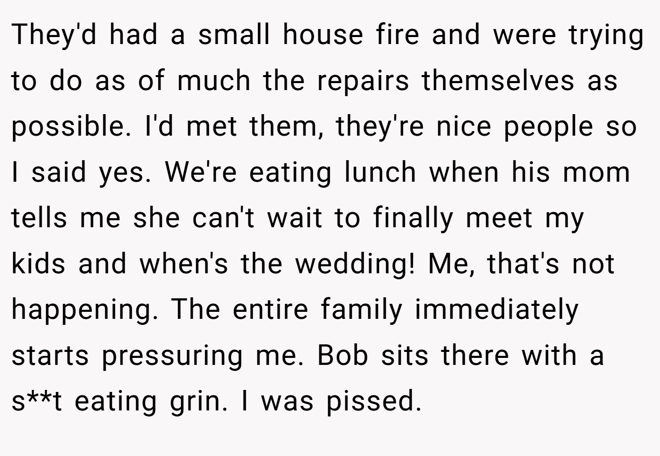 They'd had a small house fire and were trying to do as of much the repairs themselves as possible. I'd met them, they're nice people so I said yes. We're eating lunch when his mom tells me she can't wait to finally meet my kids and when's the wedding! Me, that's not happening. The entire family immediately starts pressuring me. Bob sits there with a s**t eating grin. I was pissed.
