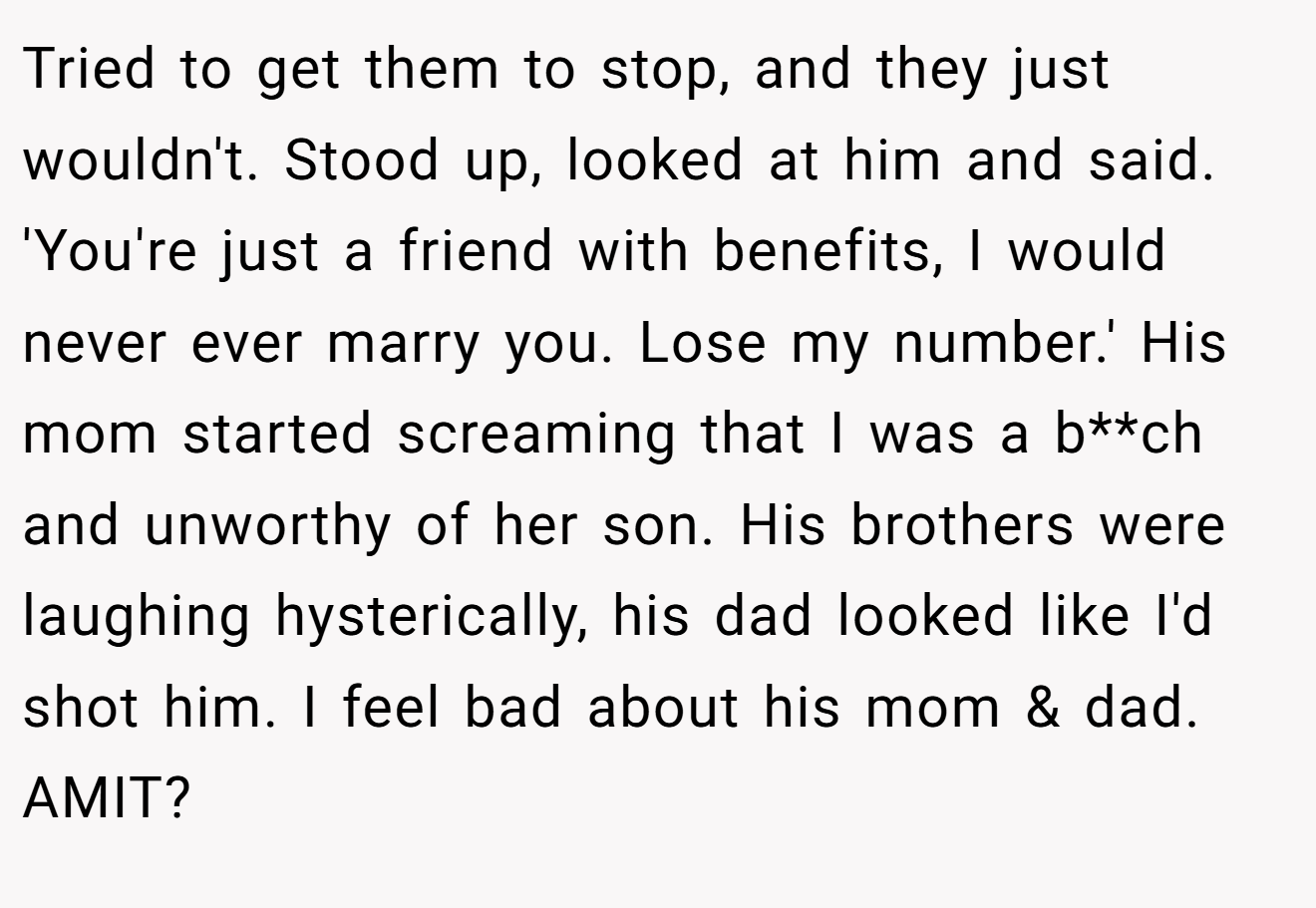 Tried to get them to stop, and they just wouldn't. Stood up, looked at him and said. 'You're just a friend with benefits, I would never ever marry you. Lose my number.' His mom started screaming that I was a b**ch and unworthy of her son. His brothers were laughing hysterically, his dad looked like I'd shot him. I feel bad about his mom & dad. AMIT?