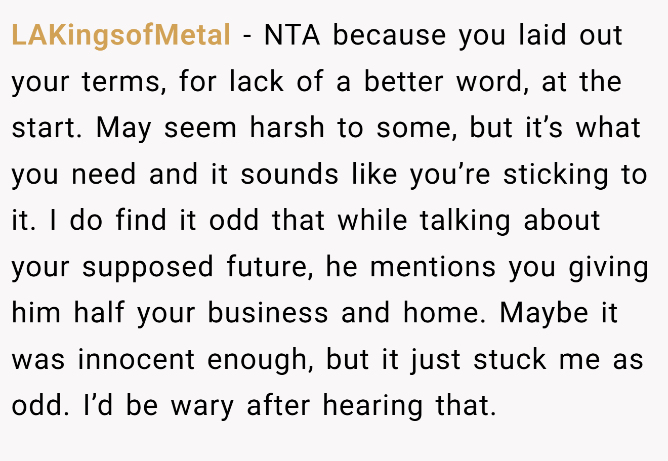 LAKingsofMetal − NTA because you laid out your terms, for lack of a better word, at the start. May seem harsh to some, but it’s what you need and it sounds like you’re sticking to it. I do find it odd that while talking about your supposed future, he mentions you giving him half your business and home. Maybe it was innocent enough, but it just stuck me as odd. I’d be wary after hearing that.