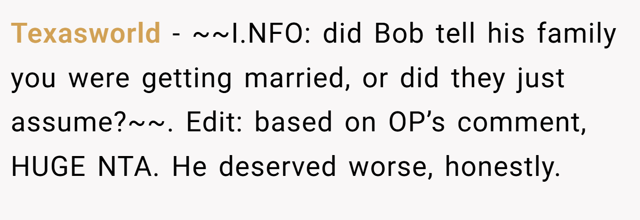 Texasworld − ~~I.NFO: did Bob tell his family you were getting married, or did they just assume?~~. Edit: based on OP’s comment, HUGE NTA. He deserved worse, honestly.