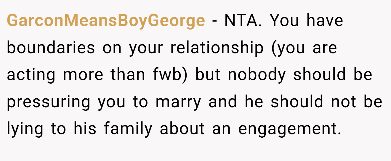 GarconMeansBoyGeorge − NTA. You have boundaries on your relationship (you are acting more than fwb) but nobody should be pressuring you to marry and he should not be lying to his family about an engagement.