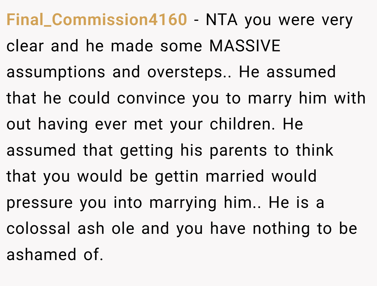 Final_Commission4160 − NTA you were very clear and he made some MASSIVE assumptions and oversteps.. He assumed that he could convince you to marry him with out having ever met your children. He assumed that getting his parents to think that you would be gettin married would pressure you into marrying him.. He is a colossal ash ole and you have nothing to be ashamed of.