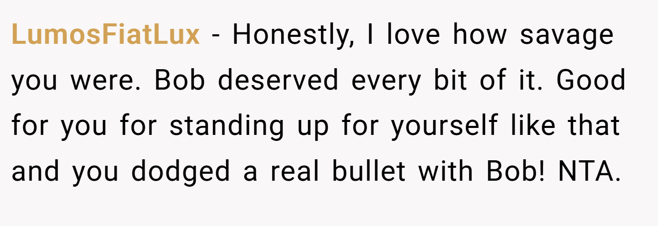 LumosFiatLux − Honestly, I love how savage you were. Bob deserved every bit of it. Good for you for standing up for yourself like that and you dodged a real bullet with Bob! NTA.