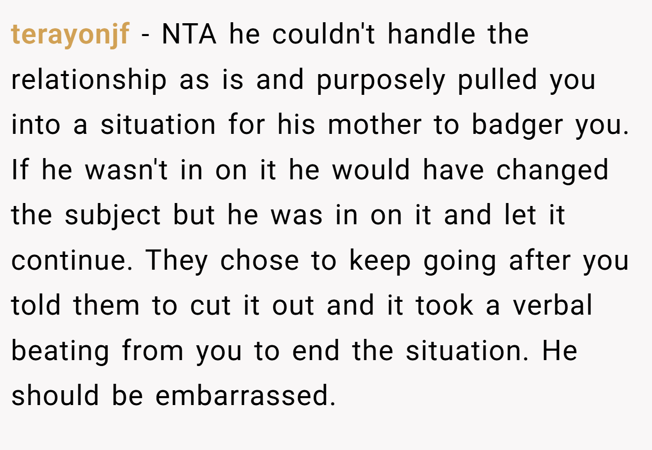 terayonjf − NTA he couldn't handle the relationship as is and purposely pulled you into a situation for his mother to badger you. If he wasn't in on it he would have changed the subject but he was in on it and let it continue. They chose to keep going after you told them to cut it out and it took a verbal beating from you to end the situation. He should be embarrassed.