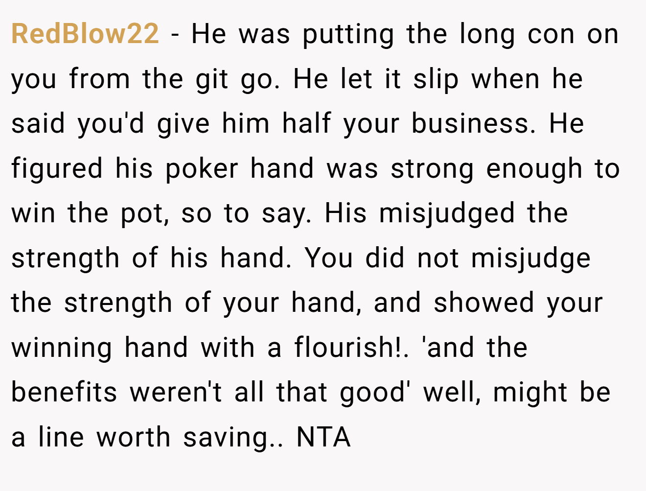 RedBlow22 − He was putting the long con on you from the git go. He let it slip when he said you'd give him half your business. He figured his poker hand was strong enough to win the pot, so to say. His misjudged the strength of his hand. You did not misjudge the strength of your hand, and showed your winning hand with a flourish!. 'and the benefits weren't all that good' well, might be a line worth saving.. NTA