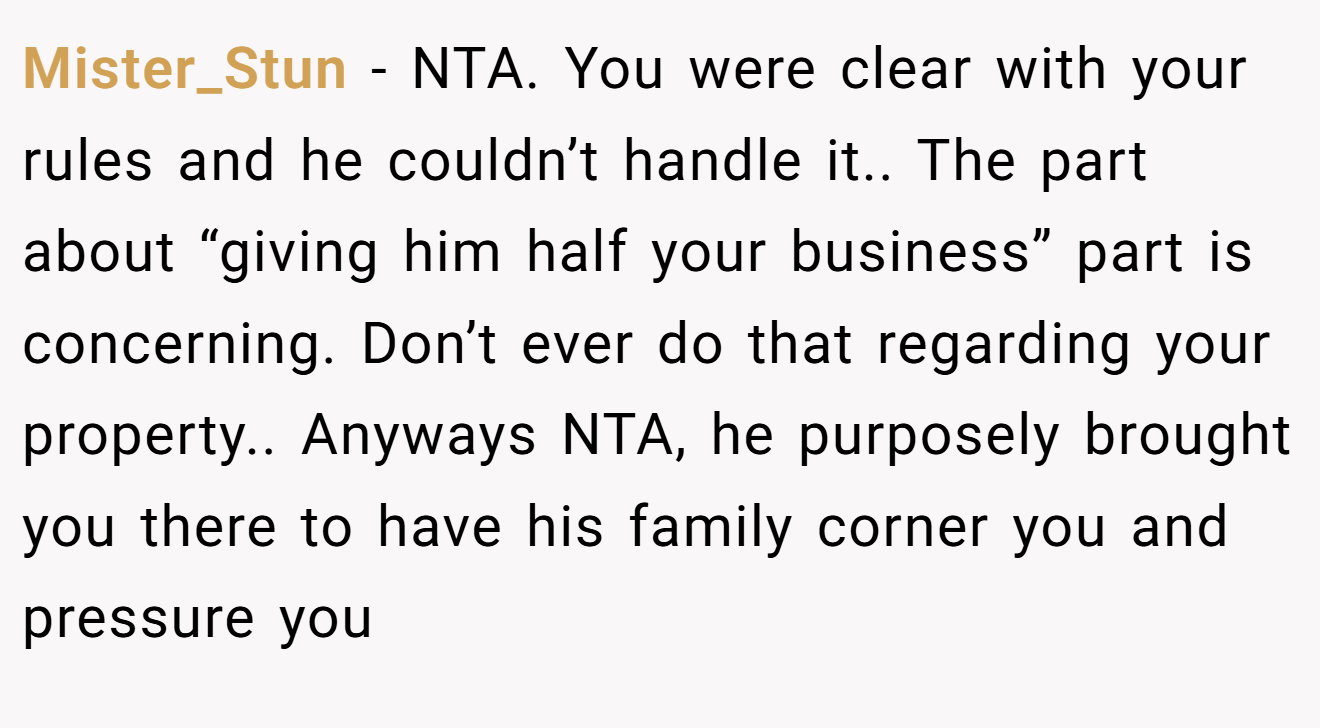 Mister_Stun − NTA. You were clear with your rules and he couldn’t handle it.. The part about “giving him half your business” part is concerning. Don’t ever do that regarding your property.. Anyways NTA, he purposely brought you there to have his family corner you and pressure you