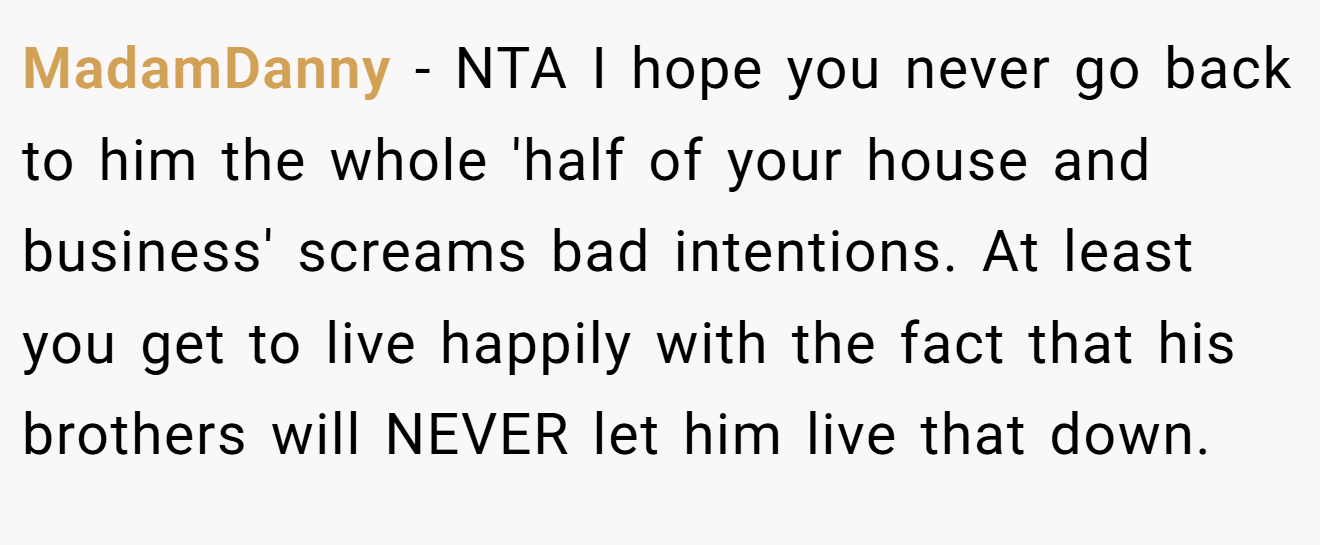 MadamDanny − NTA I hope you never go back to him the whole 'half of your house and business' screams bad intentions. At least you get to live happily with the fact that his brothers will NEVER let him live that down.