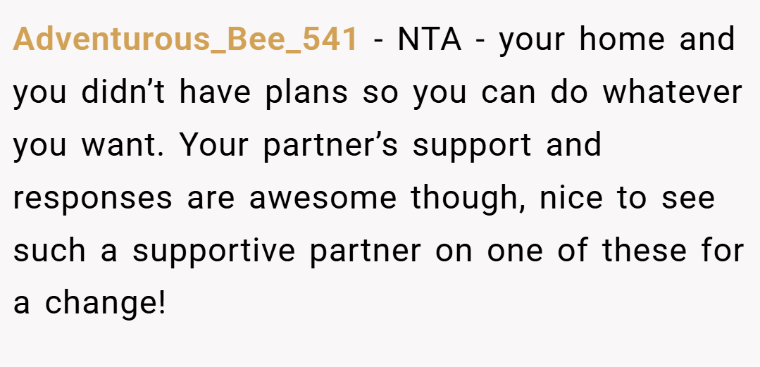 Adventurous_Bee_541 − NTA - your home and you didn’t have plans so you can do whatever you want. Your partner’s support and responses are awesome though, nice to see such a supportive partner on one of these for a change!