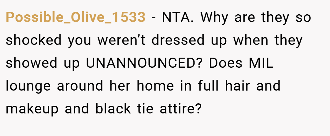 Possible_Olive_1533 − NTA. Why are they so shocked you weren’t dressed up when they showed up UNANNOUNCED? Does MIL lounge around her home in full hair and makeup and black tie attire?