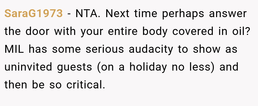 SaraG1973 − NTA. Next time perhaps answer the door with your entire body covered in oil? MIL has some serious audacity to show as uninvited guests (on a holiday no less) and then be so critical.