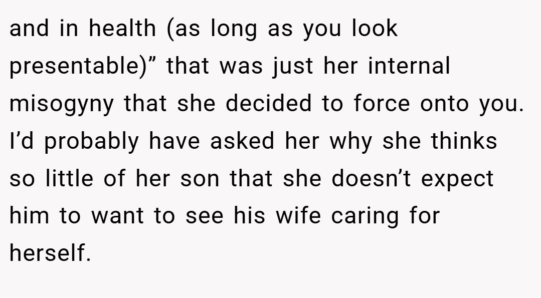 and in health (as long as you look presentable)” that was just her internal misogyny that she decided to force onto you. I’d probably have asked her why she thinks so little of her son that she doesn’t expect him to want to see his wife caring for herself.
