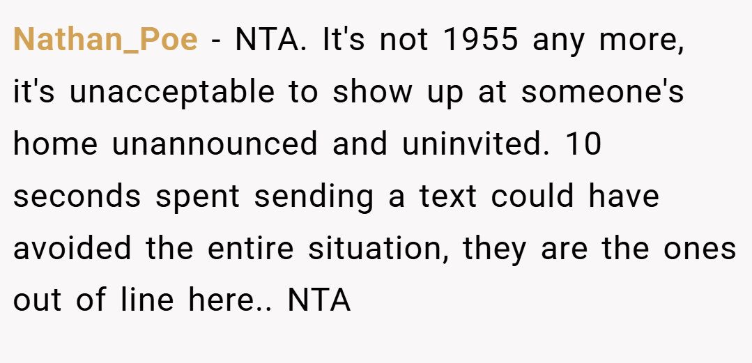 Nathan_Poe − NTA. It's not 1955 any more, it's unacceptable to show up at someone's home unannounced and uninvited. 10 seconds spent sending a text could have avoided the entire situation, they are the ones out of line here.. NTA