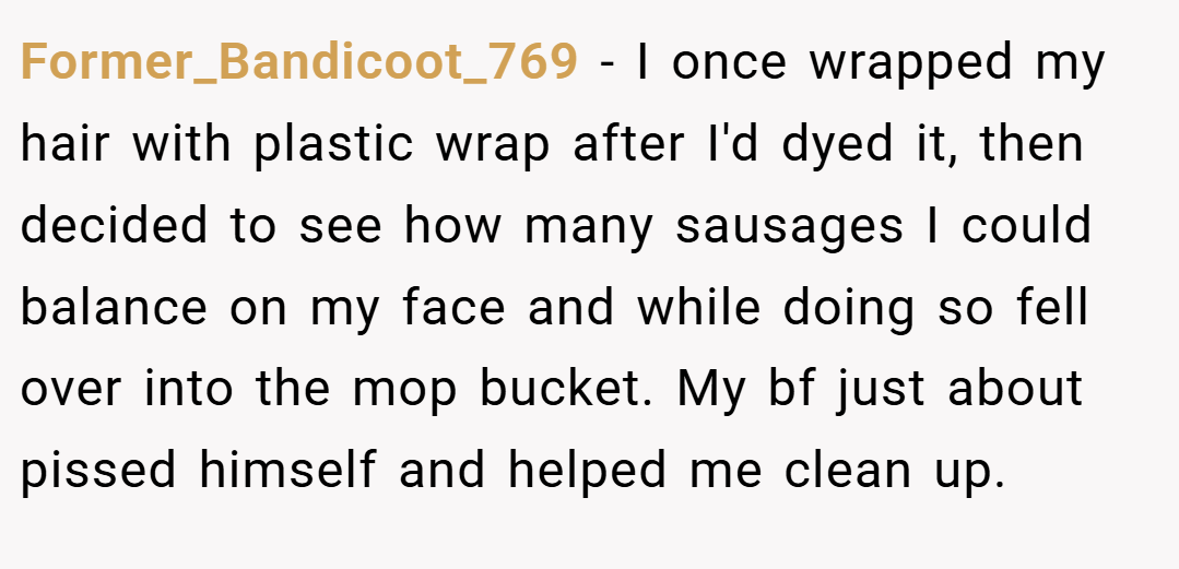 Former_Bandicoot_769 − I once wrapped my hair with plastic wrap after I'd dyed it, then decided to see how many sausages I could balance on my face and while doing so fell over into the mop bucket. My bf just about pissed himself and helped me clean up.