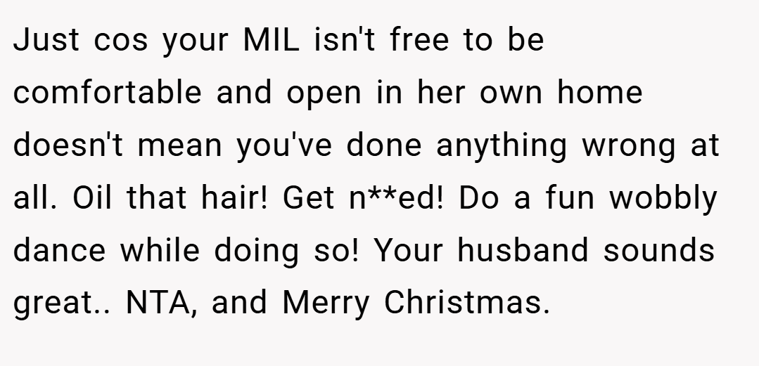 Just cos your MIL isn't free to be comfortable and open in her own home doesn't mean you've done anything wrong at all. Oil that hair! Get n**ed! Do a fun wobbly dance while doing so! Your husband sounds great.. NTA, and Merry Christmas.